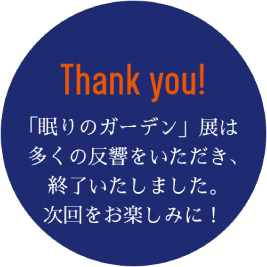 Thank you! 「眠りのガーデン」展は多くの反響をいただき、終了いたしました。次回をお楽しみに!